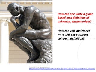 www.owasp.org
How	
  can	
  one	
  write	
  a	
  guide	
  
based	
  on	
  a	
  deﬁni,on	
  of	
  
unknown,	
  ancient	
  origin?	
  
	
  
How	
  can	
  you	
  implement	
  
MFA	
  without	
  a	
  current,	
  
coherent	
  deﬁni,on?	
  
Photo:	
  The	
  Thinker	
  by	
  Auguste	
  Rodin,	
  
h+ps://commons.wikimedia.org/wiki/File:Auguste_Rodin-­‐The_Thinker-­‐Legion_of_Honor-­‐Lincoln_Park-­‐San_Francisco.jpg	
  	
  
	
  
 