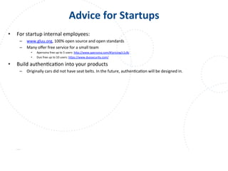 www.owasp.org
Advice	
  for	
  Startups	
  
•  For	
  startup	
  internal	
  employees:	
  
–  www.gluu.org,	
  100%	
  open	
  source	
  and	
  open	
  standards	
  
–  Many	
  oﬀer	
  free	
  service	
  for	
  a	
  small	
  team	
  
•  Apersona	
  free	
  up	
  to	
  5	
  users:	
  h+p://www.apersona.com/#!pricing/c1c8c	
  	
  
•  Duo	
  free	
  up	
  to	
  10	
  users:	
  h+ps://www.duosecurity.com/	
  	
  
•  Build	
  authenFcaFon	
  into	
  your	
  products	
  
–  Originally	
  cars	
  did	
  not	
  have	
  seat	
  belts.	
  In	
  the	
  future,	
  authenFcaFon	
  will	
  be	
  designed	
  in.	
  
 