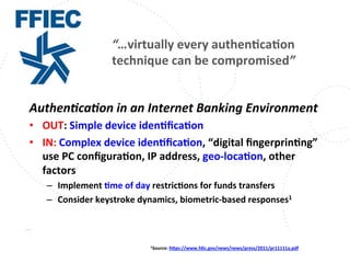 www.owasp.org
Authen,ca,on	
  in	
  an	
  Internet	
  Banking	
  Environment	
  
•  OUT:	
  Simple	
  device	
  idenFﬁcaFon	
  
•  IN:	
  Complex	
  device	
  idenFﬁcaFon,	
  “digital	
  ﬁngerprinFng”	
  
use	
  PC	
  conﬁguraFon,	
  IP	
  address,	
  geo-­‐locaFon,	
  other	
  
factors	
  
–  Implement	
  Fme	
  of	
  day	
  restricFons	
  for	
  funds	
  transfers	
  
–  Consider	
  keystroke	
  dynamics,	
  biometric-­‐based	
  responses1	
  	
  
1Source:	
  hjps://www.fdic.gov/news/news/press/2011/pr11111a.pdf	
  	
  
“…virtually	
  every	
  authenFcaFon	
  
technique	
  can	
  be	
  compromised”	
  
 