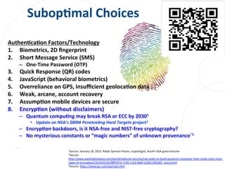www.owasp.org
	
  	
  	
  	
  	
  	
  	
  	
  SubopFmal	
  Choices	
  
AuthenFcaFon	
  Factors/Technology	
  
1.  Biometrics,	
  2D	
  ﬁngerprint	
  
2.  Short	
  Message	
  Service	
  (SMS)	
  
–  One-­‐Time	
  Password	
  (OTP)	
  
3.  Quick	
  Response	
  (QR)	
  codes	
  
4.  JavaScript	
  (behavioral	
  biometrics)	
  
5.  Overreliance	
  on	
  GPS,	
  insuﬃcient	
  geolocaFon	
  data	
  
6.  Weak,	
  arcane,	
  account	
  recovery	
  
7.  AssumpFon	
  mobile	
  devices	
  are	
  secure	
  
8.  EncrypFon	
  (without	
  disclaimers)	
  	
  
–  Quantum	
  compuFng	
  may	
  break	
  RSA	
  or	
  ECC	
  by	
  20301	
  
•  Update	
  on	
  NSA’s	
  $80M	
  Penetra,ng	
  Hard	
  Targets	
  project2	
  
–  EncrypFon	
  backdoors,	
  is	
  it	
  NSA-­‐free	
  and	
  NIST-­‐free	
  cryptography?	
  
–  No	
  mysterious	
  constants	
  or	
  “magic	
  numbers”	
  of	
  unknown	
  provenance”3	
  
1Source:	
  January	
  18,	
  2015:	
  Ralph	
  Spencer	
  Poore,	
  cryptologist,	
  AusFn	
  ISSA	
  guest	
  lecturer	
  
2Source:	
  
h+p://www.washingtonpost.com/world/naFonal-­‐security/nsa-­‐seeks-­‐to-­‐build-­‐quantum-­‐computer-­‐that-­‐could-­‐crack-­‐most-­‐
types-­‐of-­‐encrypFon/2014/01/02/8ﬀf297e-­‐7195-­‐11e3-­‐8def-­‐a33011492df2_story.html	
  
3Source:	
  h+ps://www.grc.com/sqrl/sqrl.htm	
  	
  
 