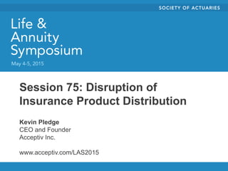 Session 75: Disruption of
Insurance Product Distribution
Kevin Pledge
CEO and Founder
Acceptiv Inc.
www.acceptiv.com/LAS2015
 