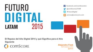 © comScore, Inc. Proprietary.
El Repaso del Año Digital 2014 y qué Significa para el Año
Siguiente
facebook.com/comScoreInc
@comScoreLATAM
#FuturoDigital
prensa@comscore.com
Alejandro Fosk
SVP América Latina
@afosk
 