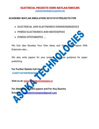 ELECTRICAL PROJECTS USING MATLAB/SIMULINK
asokatechnologies@gmail.com
ACADEMIC MATLAB SIMULATION 2013/14/15 PROJECTS FOR
 ELECTRICAL AND ELECTRONICs ENGINEERING[EEE]
 POWER ELECTRONICs AND DRIVES[PED]
 POWER SYSTEMS[PS]….
We Can also Develop Your Own Ideas and Your IEEE Papers With
Extension also…
We also write papers for your projects and give guidance for paper
publishing.
For Further Details Call Us @
0-9347143789/9949240245
Visit us at: www.asokatechnologies.in
For Abstracts of IEEE papers and For Any Queries
Email us : asokatechnologies@gmail.com
 