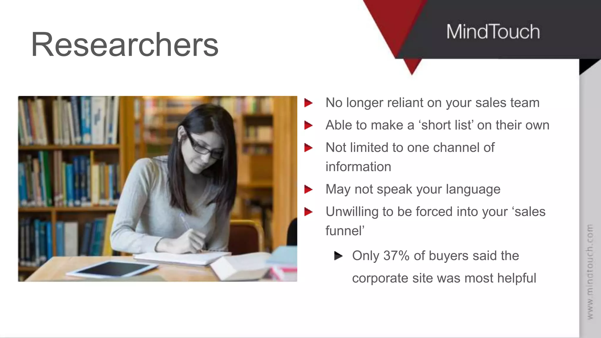 Researchers
No longer reliant on your sales team
Able to make a ‘short list’ on their own
Not limited to one channel of
information
May not speak your language
Unwilling to be forced into your ‘sales
funnel’
Only 37% of buyers said the
corporate site was most helpful
 