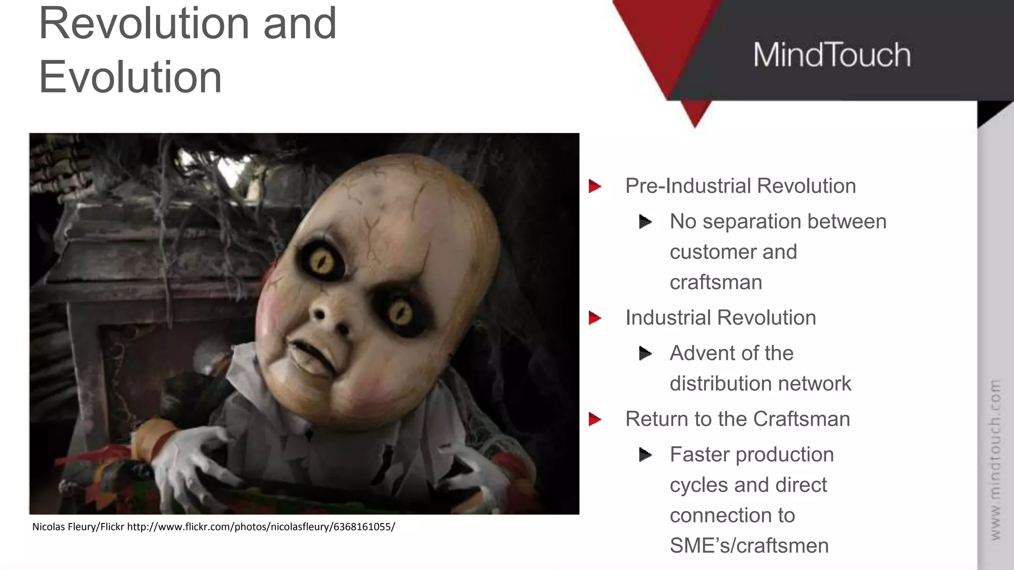 AARON FULKERSON
CEO at MindTouch
Revolution and
Evolution
Pre-Industrial Revolution
No separation between
customer and
craftsman
Industrial Revolution
Advent of the
distribution network
Return to the Craftsman
Faster production
cycles and direct
connection to
SME’s/craftsmen
Nicolas Fleury/Flickr
Nicolas Fleury/Flickr http://www.flickr.com/photos/nicolasfleury/6368161055/
 