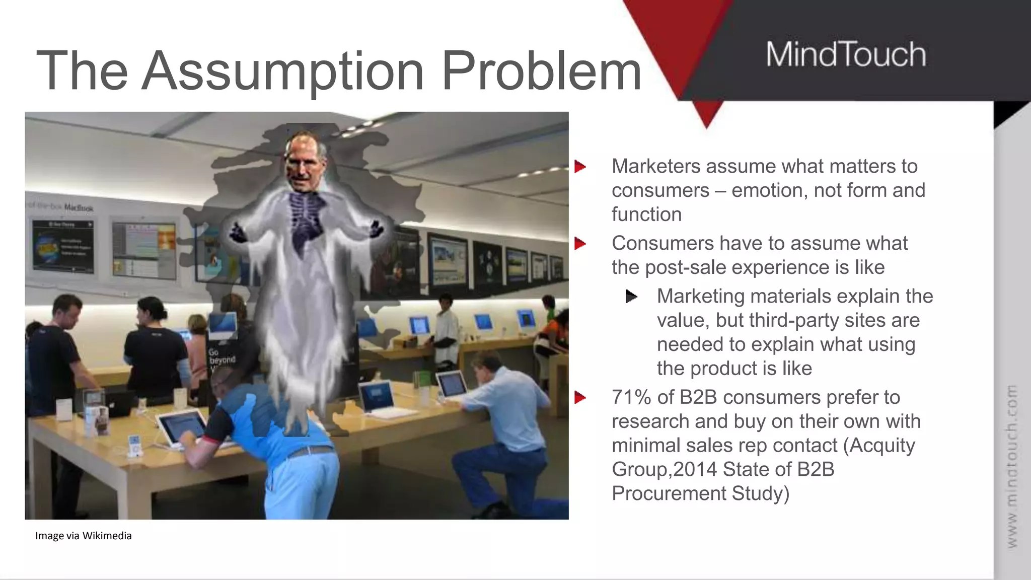 AARON FULKERSON
CEO at MindTouch
The Assumption Problem
Marketers assume what matters to
consumers – emotion, not form and
function
Consumers have to assume what
the post-sale experience is like
Marketing materials explain the
value, but third-party sites are
needed to explain what using
the product is like
71% of B2B consumers prefer to
research and buy on their own with
minimal sales rep contact (Acquity
Group,2014 State of B2B
Procurement Study)
Image via Wikimedia
 