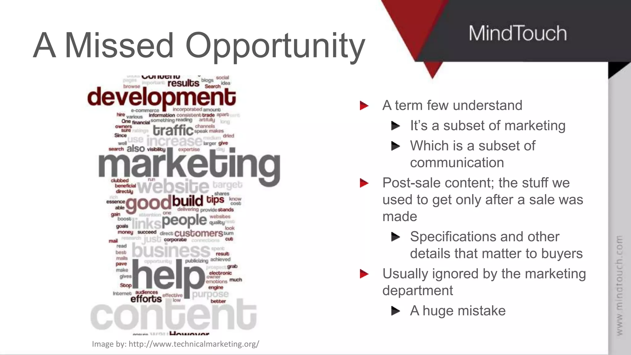 SCOTT ABEL
The Content Wrangler
A Missed Opportunity
A term few understand
It’s a subset of marketing
Which is a subset of
communication
Post-sale content; the stuff we
used to get only after a sale was
made
Specifications and other
details that matter to buyers
Usually ignored by the marketing
department
A huge mistake
Image by: http://www.technicalmarketing.org/
 