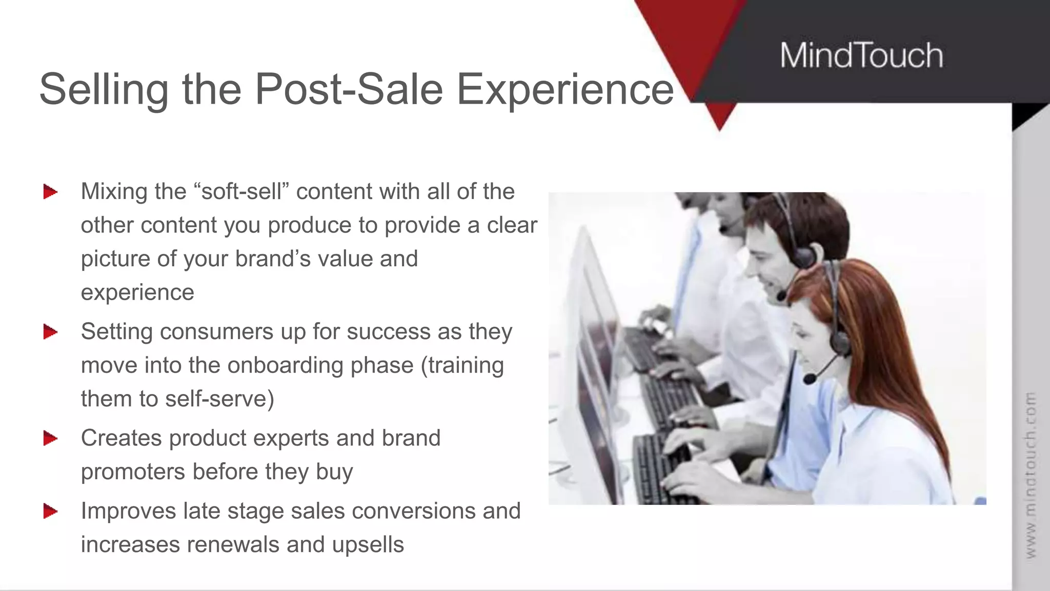 AARON FULKERSON
CEO at MindTouch
Selling the Post-Sale Experience
Mixing the “soft-sell” content with all of the
other content you produce to provide a clear
picture of your brand’s value and
experience
Setting consumers up for success as they
move into the onboarding phase (training
them to self-serve)
Creates product experts and brand
promoters before they buy
Improves late stage sales conversions and
increases renewals and upsells
 