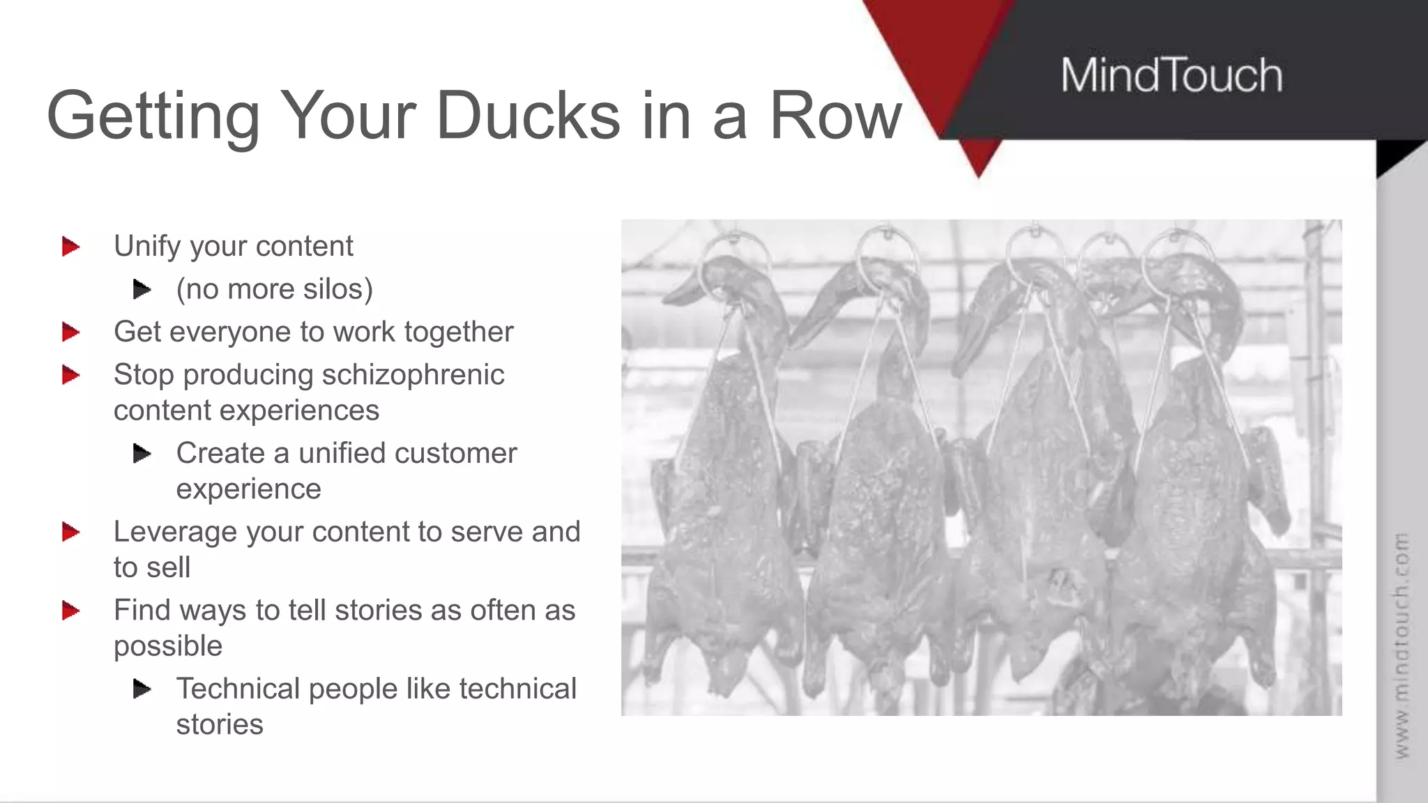 SCOTT ABEL
The Content Wrangler
Getting Your Ducks in a Row
Unify your content
(no more silos)
Get everyone to work together
Stop producing schizophrenic
content experiences
Create a unified customer
experience
Leverage your content to serve and
to sell
Find ways to tell stories as often as
possible
Technical people like technical
stories
 
