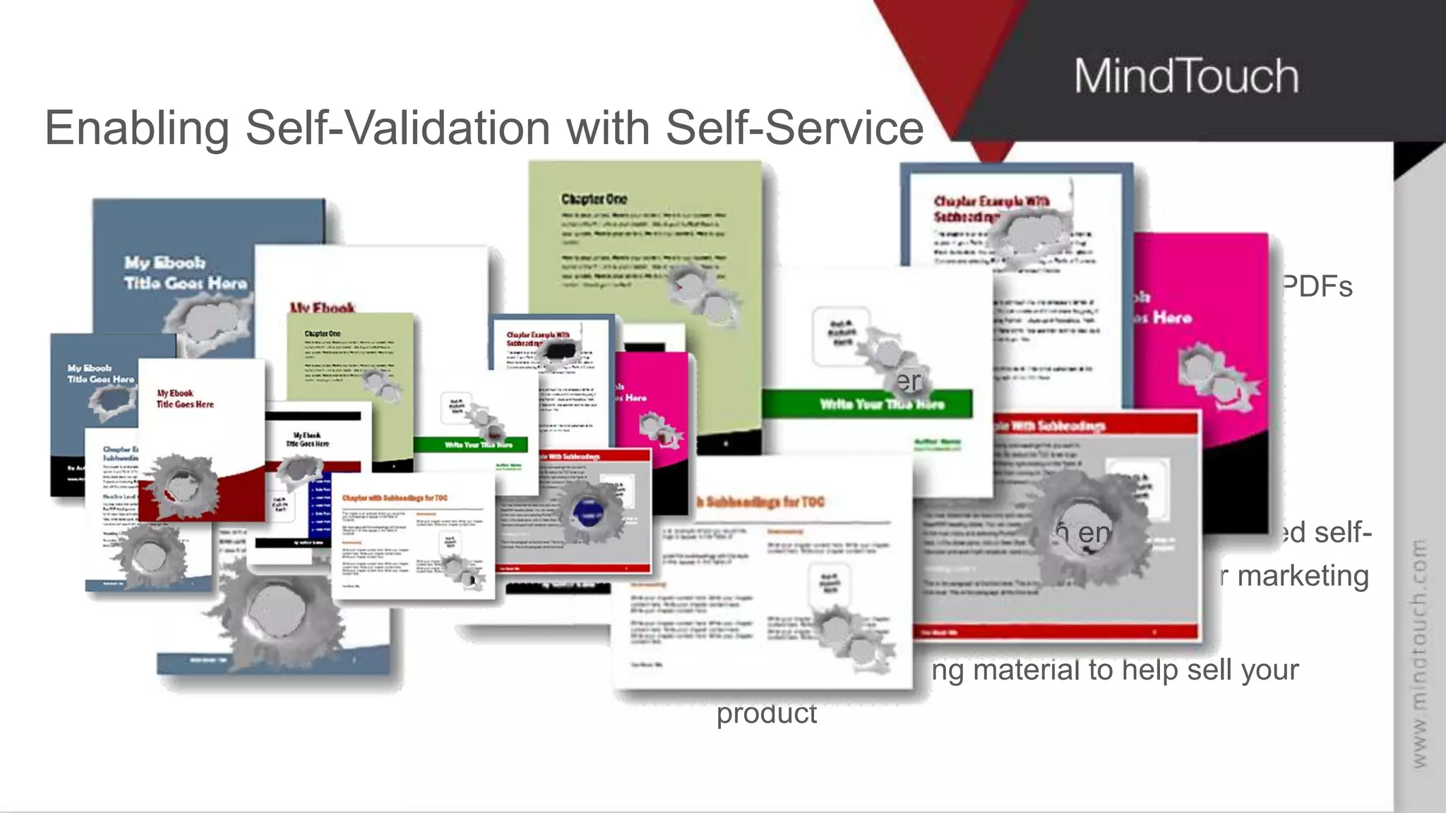 AARON FULKERSON
CEO at MindTouch
Enabling Self-Validation with Self-Service
Take your product and help content out of PDFs
and put it into web-ready pages
Track user event data
Enrich your CRM customer record
Discrete and macro trends
Provide a branded, search engine optimized self-
service channel that compliments your marketing
efforts
Utilize Onboarding material to help sell your
product
 