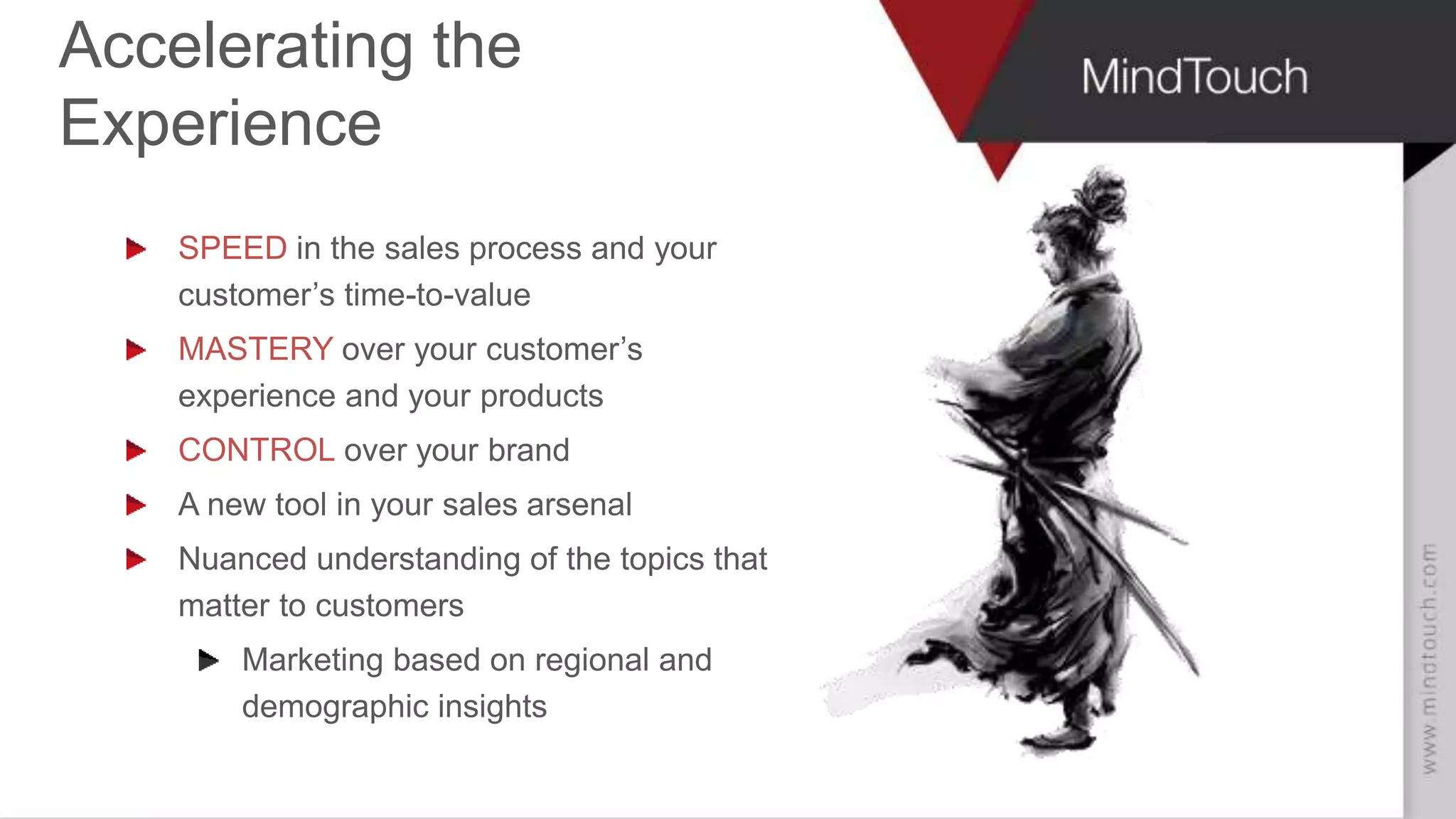 AARON FULKERSON
CEO at MindTouch
Accelerating the
Experience
SPEED in the sales process and your
customer’s time-to-value
MASTERY over your customer’s
experience and your products
CONTROL over your brand
A new tool in your sales arsenal
Nuanced understanding of the topics that
matter to customers
Marketing based on regional and
demographic insights
 