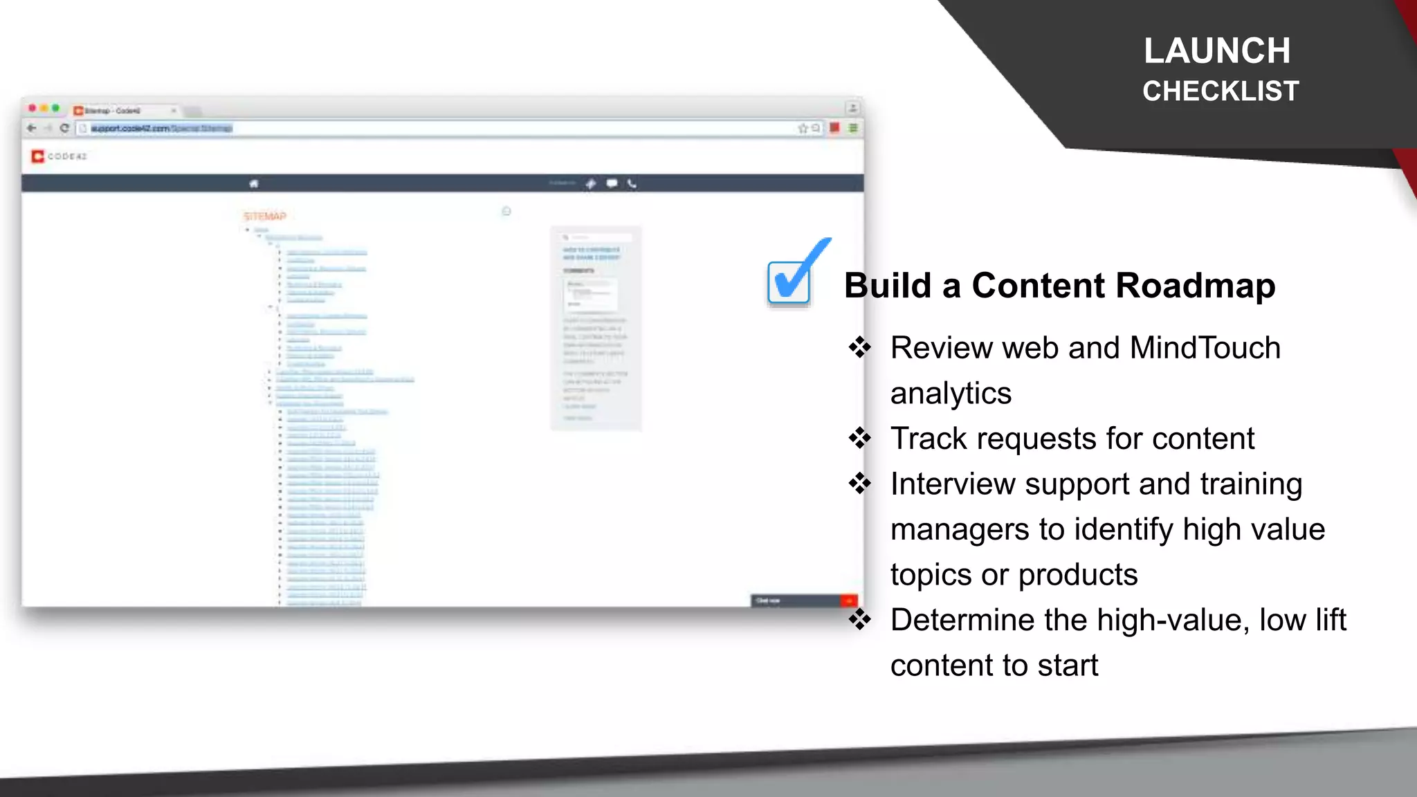 LAUNCH
CHECKLIST
 Review web and MindTouch
analytics
 Track requests for content
 Interview support and training
managers to identify high value
topics or products
 Determine the high-value, low lift
content to start
Build a Content Roadmap
 