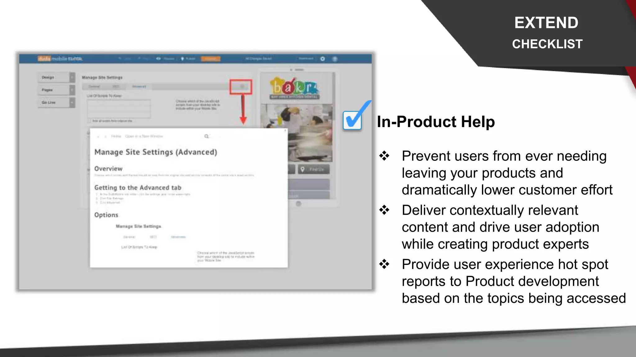 In-Product Help
 Prevent users from ever needing
leaving your products and
dramatically lower customer effort
 Deliver contextually relevant
content and drive user adoption
while creating product experts
 Provide user experience hot spot
reports to Product development
based on the topics being accessed
EXTEND
CHECKLIST
 