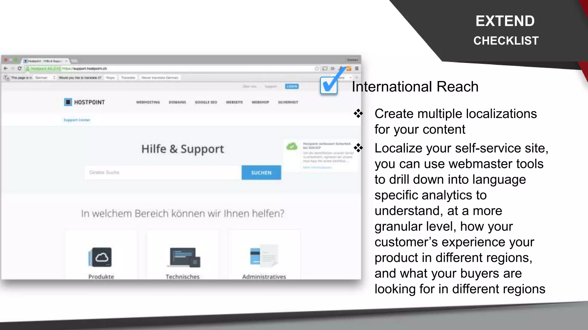 International Reach
 Create multiple localizations
for your content
 Localize your self-service site,
you can use webmaster tools
to drill down into language
specific analytics to
understand, at a more
granular level, how your
customer’s experience your
product in different regions,
and what your buyers are
looking for in different regions
EXTEND
CHECKLIST
 