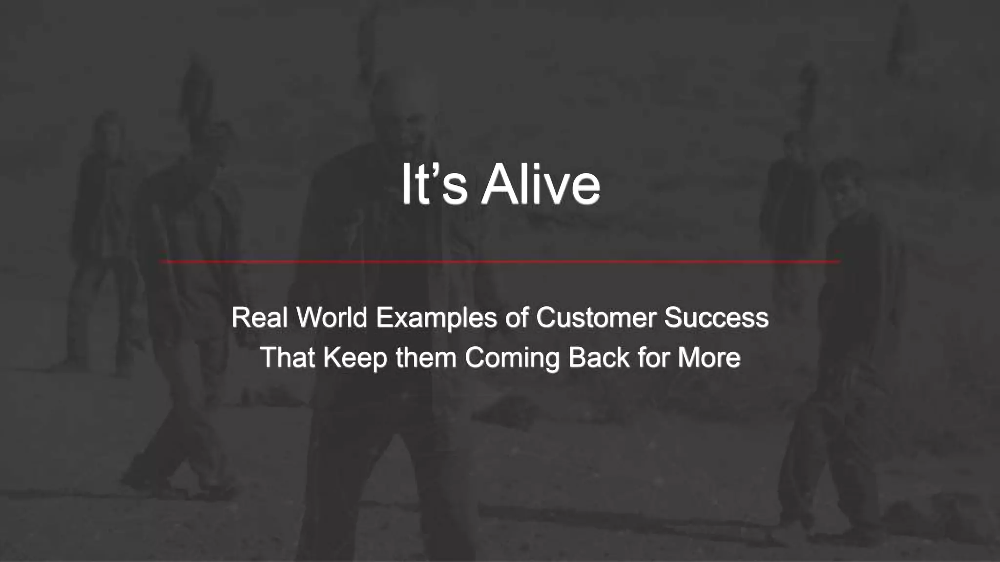 It’s Alive
Real World Examples of Customer Success
That Keep them Coming Back for More
 