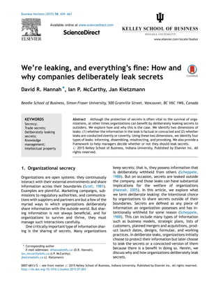 We’re leaking, and everything’s ﬁne: How and
why companies deliberately leak secrets
David R. Hannah *, Ian P. McCarthy, Jan Kietzmann
Beedie School of Business, Simon Fraser University, 500 Granville Street, Vancouver, BC V6C 1W6, Canada
1. Organizational secrecy
Organizations are open systems: they continuously
interact with their external environments and share
information across their boundaries (Scott, 1981).
Examples are plentiful. Marketing campaigns, sub-
missions to regulatory authorities, and communica-
tions with suppliers and partners are but a few of the
myriad ways in which organizations deliberately
share information with the outside world. But shar-
ing information is not always beneﬁcial, and for
organizations to survive and thrive, they must
manage such interactions carefully.
One critically important type of information shar-
ing is the sharing of secrets. Many organizations
keep secrets; that is, they possess information that
is deliberately withheld from others (Scheppele,
1988). But on occasion, secrets are leaked outside
the company, and those leaks can have substantial
implications for the welfare of organizations
(Hannah, 2005). In this article, we explore what
we term deliberate leaking: the intentional choice
by organizations to share secrets outside of their
boundaries. Secrets are deﬁned as any piece of
information an organization possesses and has in-
tentionally withheld for some reason (Scheppele,
1988). This can include many types of information
such as business models, strategic plans, lists of
customers, planned mergers and acquisitions, prod-
uct launch dates, designs, formulae, and working
practices. In deliberate leaks, organizations initially
choose to protect their information but later choose
to leak the secrets or a concocted version of them
because there is a beneﬁt in doing so. Herein, we
discuss why and how organizations deliberately leak
secrets.
Business Horizons (2015) 58, 659—667
Available online at www.sciencedirect.com
ScienceDirect
www.elsevier.com/locate/bushor
KEYWORDS
Secrecy;
Trade secrets;
Deliberately leaking
secrets;
Knowledge
management;
Intellectual property
Abstract Although the protection of secrets is often vital to the survival of orga-
nizations, at other times organizations can beneﬁt by deliberately leaking secrets to
outsiders. We explore how and why this is the case. We identify two dimensions of
leaks: (1) whether the information in the leak is factual or concocted and (2) whether
leaks are conducted overtly or covertly. Using these two dimensions, we identify four
types of leaks: informing, dissembling, misdirecting, and provoking. We also provide a
framework to help managers decide whether or not they should leak secrets.
# 2015 Kelley School of Business, Indiana University. Published by Elsevier Inc. All
rights reserved.
* Corresponding author
E-mail addresses: drhannah@sfu.ca (D.R. Hannah),
ian_mccarthy@sfu.ca (I.P. McCarthy),
jkietzma@sfu.ca (J. Kietzmann)
0007-6813/$ — see front matter # 2015 Kelley School of Business, Indiana University. Published by Elsevier Inc. All rights reserved.
http://dx.doi.org/10.1016/j.bushor.2015.07.003
 