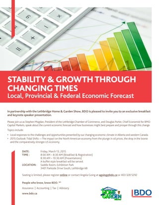 In partnership with the Lethbridge Home & Garden Show, BDO is pleased to invite you to an exclusive breakfast
and keynote speaker presentation.
Please join us as Stephen Mogdan, President of the Lethbridge Chamber of Commerce, and Douglas Porter, Chief Economist for BMO
Capital Markets, speak about the current economic forecast and how businesses might best prepare and prosper through this change.
Topics include:
•	 Local responses to the challenges and opportunities presented by our changing economic climate inAlberta and western Canada.
•	 2015 Outlook:Tidal Shifts —The impact on the North American economy from the plunge in oil prices, the drop in the loonie
and the comparatively stronger US economy.
DATE:	 Friday, March 13, 2015
TIME :	 8:00 AM – 8:30 AM (Breakfast & Registration)
	 8:30 AM – 10:30 AM (Presentations)
	 A buffet style breakfast will be served.
LOCATION:	 Saddle Room, Exhibition Park
	 3401 Parkside Drive South, Lethbridge AB
Seating is limited, please register online or contact Angela Going at agoing@bdo.ca or 403 328 5292
People who know, know BDO. SM
Assurance | Accounting | Tax | Advisory
www.bdo.ca
STABILITY& GROWTHTHROUGH
CHANGINGtimes
Local, Provincial & Federal Economic Forecast
 