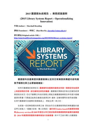 1
2015 圖書館系統報告 – 業務經營創新
(2015 Library Systems Report – Operationalizing
Innovation)
作者(Author)：Marshall Breeding
譯者(Translator)：柯皓仁 (Hao-Ren Ke, clavenke@ntnu.edu.tw)
原文網址(Original article URL)：
http://americanlibrariesmagazine.org/2015/05/01/library-systems-report/
圖書館科技產業提供圖書館賴以支持日常業務與傳遞內容和服
務予服務社群之必要基礎建設。
依附於圖書館的經濟狀況，圖書館科技產業的廠商支持著一個穩定但在經濟
上高度受限的市場，卻也擁有全球性的機會。圖書館的預算或許無法回復到經濟
衰退前的狀況，但也不斷關注科技的發展以期能改善圖書館業務效率和提升館藏
資源的影響。只要產品能夠改善遞送資源效率、創新，並擁有優秀的使用者經驗，
在現今圖書館科技產業的發展脈絡上，將能佔得一席之地。
在經過一段密集發展的時期之後，那些旨符合在圖書館現階段策略重點的產
品們已經進入一個廣泛安裝、導入的階段。基於索引(index-based)的資源探索服
務(discovery services)自 2009 年面世以來已經成為學術圖書館極其重要的基礎建
設，2014 年資源探索服務持續有著強大的銷售量，其中不乏首次導入的圖書館，
 