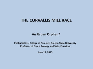 THE CORVALLIS MILL RACE
An Urban Orphan?
Phillip Sollins, College of Forestry, Oregon State University
Professor of Forest Ecology and Soils, Emeritus
June 15, 2015
 
