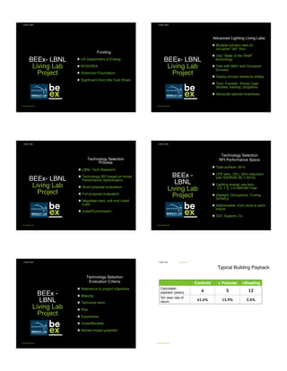 BEEx- LBNL 
Living Lab
Project
Funding:
•  US Department of Energy
•  NYSERDA
•  Scherman Foundation
•  Signiﬁcant Host Site Cost Share
LIVING LABS
be-exchange.org
BEEx- LBNL 
Living Lab
Project
Advanced Lighting Living Labs:
•  Multiple solution sets on
occupied lab ﬂoor
•  Use State of the Shelf
technology
•  Test with M&V and Occupant
Surveys
•  Deploy proven solutions widely
•  Tech Transfer: Virtual Case
Studies; training; programs
•  Advocate tailored incentives
LIVING LABS
be-exchange.org
BEEx- LBNL 
Living Lab
Project
Technology Selection
Process
•  LBNL Tech Research
•  Technology RFI based on broad
Performance Speciﬁcation
•  Short proposal evaluation
•  Full proposal evaluation
•  Negotiate hard, soft and install
costs
•  Install/Commission
LIVING LABS
be-exchange.org
BEEx -
LBNL 
Living Lab
Project
Technology Selection
RFI Performance Specs
•  Task surface: 30 fc
•  LPD tiers: 75%, 50% reduction
(per ASHRAE 90.1-2010)
•  Lighting energy use tiers
2.0, 1.5, 1.0 kWh/SF/Year
•  Daylight, Occupancy, Tuning,
Sched’g
•  Addressable: from zone to each
ﬁxture
•  GUI, Support, Cx
LIVING LABS
be-exchange.org
BEEx -
LBNL 
Living Lab
Project
Technology Selection
Evaluation Criteria
•  Relevance to project objectives
•  Maturity
•  Technical merit
•  Risk
•  Experience
•  Costs/Beneﬁts
•  Market impact potential
LIVING LABS
be-exchange.org
BENEFITS
be-exchange.org
Typical Building Payback
LIVING LAB
Controls + Fixtures +Shading
Calculated
payback (years) 4 5 12
Ten year rate of
return
41.4% 13.9% 2.6%
Illuminating Change - Living Labs for Advanced Controls
Building Energy Exchange LIGHTFAIR Presentation - May 6, 2015
 
