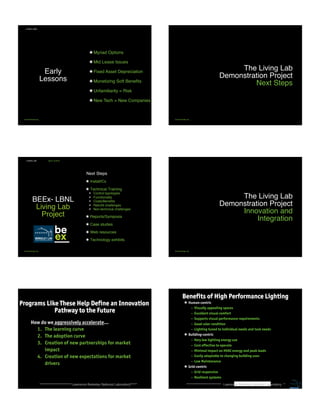 Early
Lessons
LIVING LABS
be-exchange.org
• Myriad Options
• Mid Lease Issues
• Fixed Asset Depreciation
• Monetizing Soft Beneﬁts
• Unfamiliarity = Risk
• New Tech = New Companies
The Living Lab
Demonstration Project 
Next Steps
be-exchange.org
BEEx- LBNL 
Living Lab
Project
Next Steps
•  Install/Cx
•  Technical Training
!  Control typologies
!  Functionality
!  Costs/Beneﬁts
!  Retroﬁt challenges
!  Non-technical challenges
•  Reports/Symposia
•  Case studies
•  Web resources
•  Technology exhibits
LIVING LAB
be-exchange.org
NEXT STEPS
The Living Lab
Demonstration Project 
Innovation and
Integration
be-exchange.org
Lawrence Berkeley National Laboratory
How do we aggressively accelerate…
1.  The learning curve
2.  The adoption curve
3.  Creation of new partnerships for market
impact
4.  Creation of new expectations for market
drivers
Programs Like These Help Define an Innovation
Pathway to the Future
Lawrence Berkeley National Laboratory
Benefits of High Performance Lighting
•  Human-centric
–  Visually appealing spaces
–  Excellent visual comfort
–  Supports visual performance requirements
–  Good color rendition
–  Lighting tuned to individual needs and task needs
•  Building-centric
–  Very low lighting energy use
–  Cost effective to operate
–  Minimal impact on HVAC energy and peak loads
–  Easily adaptable to changing building uses
–  Low Maintenance
•  Grid-centric
–  Grid responsive
–  Resilient systems
•  ….
Illuminating Change - Living Labs for Advanced Controls
Building Energy Exchange LIGHTFAIR Presentation - May 6, 2015
 