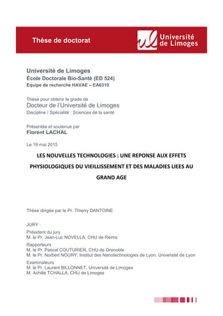 Université de Limoges
École Doctorale Bio-Santé (ED 524)
Equipe de recherche HAVAE – EA6310
Thèse pour obtenir le grade de
Docteur de l’Université de Limoges
Discipline / Spécialité : Sciences de la santé
Présentée et soutenue par
Florent LACHAL
Le 19 mai 2015
LES NOUVELLES TECHNOLOGIES : UNE REPONSE AUX EFFETS
PHYSIOLOGIQUES DU VIEILLISSEMENT ET DES MALADIES LIEES AU
GRAND AGE
Thèse dirigée par le Pr. Thierry DANTOINE
JURY :
Président du jury
M. le Pr. Jean-Luc NOVELLA, CHU de Reims
Rapporteurs
M. le Pr. Pascal COUTURIER, CHU de Grenoble
M. le Pr. Norbert NOURY, Institut des Nanotechnologies de Lyon, Université de Lyon
Examinateurs
M. le Pr. Laurent BILLONNET, Université de Limoges
M. Achille TCHALLA, CHU de Limoges
Thèse de doctorat
 