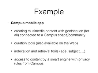 Example
• Campus mobile app
• creating multimedia content with geolocation (for
all) connected to a Campus space/community
• curation tools (also available on the Web)
• indexation and retrieval tools (age, subject,…)
• access to content by a smart engine with privacy
rules from Campus
 