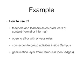 Example
• How to use it?
• teachers and learners as co-producers of
content (formal or informal)
• open to all or with privacy rules
• connection to group activities inside Campus
• gamiﬁcation layer from Campus (OpenBadges)
 