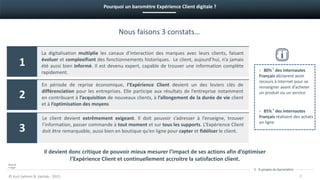 La digitalisation multiplie les canaux d’interaction des marques avec leurs clients, faisant
évoluer et complexifiant des fonctionnements historiques. Le client, aujourd’hui, n’a jamais
été aussi bien informé. Il est devenu expert, capable de trouver une information complète
rapidement.
Nous faisons 3 constats…
En période de reprise économique, l’Expérience Client devient un des leviers clés de
différenciation pour les entreprises. Elle participe aux résultats de l’entreprise notamment
en contribuant à l’acquisition de nouveaux clients, à l’allongement de la durée de vie client
et à l’optimisation des moyens
1. A propos du baromètre
© Kurt Salmon & Uptilab - 2015
Pourquoi un baromètre Expérience Client digitale ?
1
2
3
3
Il devient donc critique de pouvoir mieux mesurer l’impact de ses actions afin d’optimiser
l’Expérience Client et continuellement accroitre la satisfaction client.
› 80% * des internautes
Français déclarent avoir
recours à Internet pour se
renseigner avant d’acheter
un produit ou un service
› 85% * des internautes
Français réalisent des achats
en ligne
Le client devient extrêmement exigeant. Il doit pouvoir s’adresser à l’enseigne, trouver
l’information, passer commande à tout moment et sur tous les supports. L’Expérience Client
doit être remarquable, aussi bien en boutique qu’en ligne pour capter et fidéliser le client.
Source:
* IFOP
 