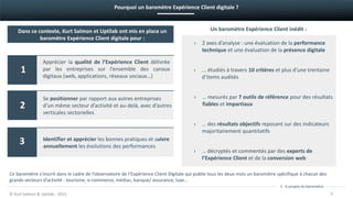 Dans ce contexte, Kurt Salmon et Uptilab ont mis en place un
baromètre Expérience Client digitale pour :
Apprécier la qualité de l’Expérience Client délivrée
par les entreprises sur l’ensemble des canaux
digitaux (web, applications, réseaux sociaux…)
Se positionner par rapport aux autres entreprises
d’un même secteur d’activité et au-delà, avec d’autres
verticales sectorielles
Identifier et apprécier les bonnes pratiques et suivre
annuellement les évolutions des performances
© Kurt Salmon & Uptilab - 2015 4
1
2
3
1. A propos du baromètre
› 2 axes d’analyse : une évaluation de la performance
technique et une évaluation de la présence digitale
› … des résultats objectifs reposant sur des indicateurs
majoritairement quantitatifs
› … mesurés par 7 outils de référence pour des résultats
fiables et impartiaux
› ... étudiés à travers 10 critères et plus d’une trentaine
d‘items audités
› … décryptés et commentés par des experts de
l’Expérience Client et de la conversion web
Un baromètre Expérience Client inédit :
Pourquoi un baromètre Expérience Client digitale ?
Ce baromètre s’inscrit dans le cadre de l’observatoire de l’Expérience Client Digitale qui publie tous les deux mois un baromètre spécifique à chacun des
grands secteurs d’activité : tourisme, e-commerce, médias, banque/ assurance, luxe…
 