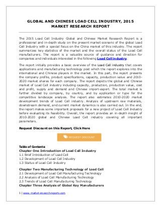 1 | www. market-research-reports.com
GLOBAL AND CHINESE LOAD CELL INDUSTRY, 2015
MARKET RESEARCH REPORT
The 2015 Load Cell Industry Global and Chinese Market Research Report is a
professional and in-depth study on the present market scenario of the global Load
Cell Industry with a special focus on the China market of this industry. The report
summarizes key statistics of the market and the overall status of the Load Cell
manufacturers. The report is a valuable source of guidance and direction for
companies and individuals interested in the following Load Cell industry.
The report initially provides a basic overview of the Load Cell industry that covers
applications and manufacturing technology post which the report explores into the
international and Chinese players in the market. In this part, the report presents
the company profile, product specifications, capacity, production value and 2010-
2020 market shares for each company. The report depicts the global and Chinese
market of Load Cell industry including capacity, production, production value, cost
and profit, supply and demand and Chinese import-export. The total market is
further divided by company, by country, and by application or type for the
competitive landscape analysis. The report also estimates 2010-2020 market
development trends of Load Cell industry. Analysis of upstream raw materials,
downstream demand, and current market dynamics is also carried out. In the end,
the report makes some important proposals for a new project of Load Cell Industry
before evaluating its feasibility. Overall, the report provides an in-depth insight of
2010-2020 global and Chinese Load Cell industry covering all important
parameters.
Request Discount on this Report, Click Here
Table of Contents:
Chapter One Introduction of Load Cell Industry
1.1 Brief Introduction of Load Cell
1.2 Development of Load Cell Industry
1.3 Status of Load Cell Industry
Chapter Two Manufacturing Technology of Load Cell
2.1 Development of Load Cell Manufacturing Technology
2.2 Analysis of Load Cell Manufacturing Technology
2.3 Trends of Load Cell Manufacturing Technology
Chapter Three Analysis of Global Key Manufacturers
 