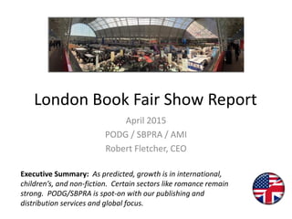 London Book Fair Show Report
April 2015
PODG / SBPRA / AMI
Robert Fletcher, CEO
Executive Summary: As predicted, growth is in international,
children’s, and non-fiction. Certain sectors like romance remain
strong. PODG/SBPRA is spot-on with our publishing and
distribution services and global focus.
 