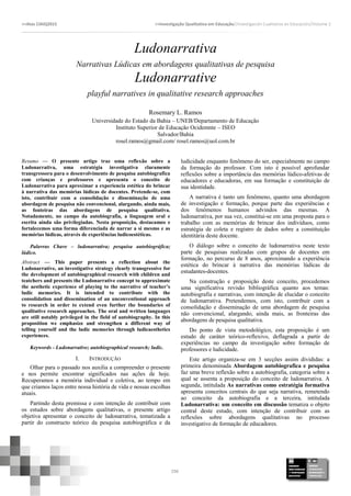 >>Atas CIAIQ2015 >>Investigação Qualitativa em Educação//Investigación Cualitativa en Educación//Volume 2
298
Ludonarrativa
Narrativas Lúdicas em abordagens qualitativas de pesquisa
Ludonarrative
playful narratives in qualitative research approaches
Rosemary L. Ramos
Universidade do Estado da Bahia – UNEB/Departamento de Educação
Instituto Superior de Educação Ocidemnte – ISEO
Salvador/Bahia
rosel.ramos@gmail.com/ rosel.ramos@uol.com.br
Resumo — O presente artigo traz uma reflexão sobre a
Ludonarrativa, uma estratégia investigativa claramente
transgressora para o desenvolvimento de pesquisa autobiografica
com crianças e professores e apresenta o conceito de
Ludonarrativa para aproximar a experiencia estética do brincar
à narrativa das memórias lúdicas de docentes. Pretende-se, com
isto, contribuir com a consolidação e disseminação de uma
abordagem de pesquisa não convencional, alargando, ainda mais,
as fonteiras das abordagens de pesquisa qualitativa.
Notadamente, no campo da autobiografia, a linguagem oral e
escrita ainda são privilegiadas. Nesta proposição, destacamos e
fortalecemos uma forma diferenciada de narrar a si mesmo e as
memórias lúdicas, através de experiências ludicoestéticas.
Palavras Chave – ludonarrativa; pesquisa autobiográfica;
lúdico.
Abstract — This paper presents a reflection about the
Ludonarrative, an investigative strategy clearly transgressive for
the development of autobiographical research with children and
teatchers and presents the Ludonarrative concept to approximate
the aesthetic experience of playing to the narrative of teacher’s
ludic memories. It is intended to contribute with the
consolidation and dissemination of an unconventional approach
to research in order to extend even further the boundaries of
qualitative research approaches. The oral and written languages
are still notably privileged in the field of autobiography. In this
proposition we emphasize and strengthen a different way of
telling yourself and the ludic memories through ludicaesthetics
experiences.
Keywords - Ludonarrative; autobiographical research; ludic.
I. INTRODUÇÃO
Olhar para o passado nos auxilia a compreender o presente
e nos permite encontrar significados nas ações de hoje.
Recuperamos a memória individual e coletiva, ao tempo em
que criamos laços entre nossa história de vida e nossas escolhas
atuais.
Partindo desta premissa e com intenção de contribuir com
os estudos sobre abordagens qualitativas, o presente artigo
objetiva apresentar o conceito de ludonarrativa, tematizada a
partir do constructo teórico da pesquisa autobiográfica e da
ludicidade enquanto fenômeno do ser, especialmente no campo
da formação do professor. Com isto é possível aprofundar
reflexões sobre a importância das memórias lúdico-afetivas de
educadores e educadoras, em sua formação e constituição de
sua identidade.
A narrativa é tanto um fenômeno, quanto uma abordagem
de investigação e formação, porque parte das experiências e
dos fenômenos humanos advindos das mesmas. A
ludonarrativa, por sua vez, constitui-se em uma proposta para o
trabalho com as memórias de brincar dos indivíduos, como
estratégia de coleta e registro de dados sobre a constituição
identitária deste docente.
O diálogo sobre o conceito de ludonarrativa neste texto
parte de pesquisas realizadas com grupos de docentes em
formação, no percurso de 8 anos, aproximando a experiência
estética do brincar à narrativa das memórias lúdicas de
estudantes-docentes.
Na construção e proposição deste conceito, procedemos
uma significativa revisão bibliográfica quanto aos temas:
autobiografia e narrativas, com intenção de elucidar o conceito
de ludonarrativa. Pretendemos, com isto, contribuir com a
consolidação e disseminação de uma abordagem de pesquisa
não convencional, alargando, ainda mais, as fronteiras das
abordagens de pesquisa qualitativa.
Do ponto de vista metodológico, esta proposição é um
estudo de caráter teórico-reflexivo, deflagrada a partir de
experiências no campo da investigação sobre formação de
professores e ludicidade.
Este artigo organiza-se em 3 secções assim divididas: a
primeira denominada Abordagem autobiografica e pesquisa
faz uma breve reflexão sobre a autobiografia, categoria sobre a
qual se assenta a proposição do conceito de ludonarrativa. A
segunda, intitulada As narrativas como estratégia formativa
apresenta conceitos centrais do que seja narrativa, remetendo
ao conceito da autobiografia e a terceira, intitulada
Ludonarrativa: um conceito em discussão tematiza o objeto
central deste estudo, com intenção de contribuir com as
reflexões sobre abordagens qualitativas no processo
investigativo de formação de educadores.
 