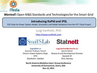 Wanted!:	
  Open	
  M&S	
  Standards	
  and	
  Technologies	
  for	
  the	
  Smart	
  Grid
Luigi	
  Vanfretti,	
  PhD
http://www.vanfretti.com
North	
  America	
  Modelica Users’	
  Group	
  Conference
University	
  of	
  Connecticut,	
  Storrs,	
  USA
Nov	
  12,	
  2015
luigiv@kth.se
Associate	
  Professor,	
  Docent
Electric	
  Power	
  Systems	
  Dept.
KTH
Stockholm,	
  Sweden
Luigi.Vanfretti@statnett.no
Special	
  Advisor
Research	
  and	
  Development	
  Division	
  
Statnett SF
Oslo,	
  Norway
Introducing	
  RaPId and	
  iPSL
OSS	
  Tools	
  for	
  Power	
  System	
  Model,	
  Simulation	
  and	
  Model	
  Validation	
  from	
  the	
  FP7	
  iTesla Project
 