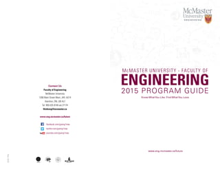 Contact Us
Faculty of Engineering
McMaster University
1280 Main Street West, JHE–A214
Hamilton, ON, L8S 4L7
Tel: 905-525-9140 ext.27174
thinkeng@mcmaster.ca
www.eng.mcmaster.ca/future
Nov2015
main red
PMS 1795C
C0 M96 Y90 K2
YOUTUBE LOGO SPECS
PRINT
gradient bottom
PMS 1815C
C13 M96 Y81 K54
on dark backgroundson light backgrounds
standard
no gradients
watermark
stacked logo (for sharing only)
standard
no gradients
watermark
stacked logo (for sharing only)
white
WHITE
C0 M0 Y0 K0
black
BLACK
C100 M100 Y100 K100
facebook.com/goeng1mac
twitter.com/goeng1mac
youtube.com/goeng1mac
McMASTER UNIVERSITY - FACULTY OF
ENGINEERING
2015 PROGRAM GUIDE
Know WhatYou Like. Find WhatYou Love.
www.eng.mcmaster.ca/future
 