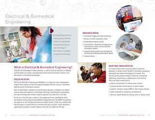 McMASTER UNIVERSITY | ENGINEERING PROGRAM GUIDE 2015 McMASTER UNIVERSITY | ENGINEERING PROGRAM GUIDE 2015
What is Electrical  Biomedical Engineering?
Scientific and technological medical advances, as well as financial pressures on Canada’s
national health care system, have generated strong social and economic interest in the
development of biomedical technologies.
FOCUS OF STUDY
Electrical  Biomedical Engineering at McMaster is a unique four-year undergraduate
program that combines an electrical engineering degree with key courses in biomedical
engineering and the biological sciences.
Over the past decade, conceptual and technological advances in biological and medical
sciences along with advances in information technology, instrumentation, biomaterials,
and nanotechnology have created a need for engineers who specialize in this field.
By the end of the third year, students in this program will have completed all of the
pre-medicine courses required by the Medical College Admission Test (MCAT) for entrance
into medicine at most Canadian and American medical schools. At that time, students also
have the option to continue with our enriched fourth year curriculum, which provides an
opportunity to complete a master’s degree by the end of an additional fifth year.
RESEARCH AREAS
biomedical imaging and signal processing
analysis of cardio-respiratory control
implantable biological sensors
computational, theoretical and experimental
neuroscience in motor, sensory and other
neurological systems
computer-based systems and techniques for
recording and analyzing physiological signals
medical robotics
Biomedical engineering is
a fast growing field that
involves the application
of engineering science
and technology to
the solution of problems
in medicine and biology.
Electrical  Biomedical
Engineering
34 35
WHAT MAC GRADUATES DO
Our students may choose to pursue careers as electrical
engineers, or decide to enter the field of biomedical engineering
developing new medical technologies and systems. They
may also pursue graduate studies in electrical or biomedical
engineering, neurosciences, medical physics and medicine.
They could work in areas such as:
wireless environmental or medical sensor systems
computer-assisted minimal access or robotic surgery
magnetic resonance imaging (MRI) or other imaging methods
patient diagnostic or monitoring instrumentation
electronic patient devices for hearing, vision or muscle control
 