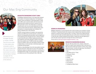 McMASTER UNIVERSITY | ENGINEERING PROGRAM GUIDE 2015 McMASTER UNIVERSITY | ENGINEERING PROGRAM GUIDE 2015
Representing one of
the largest Faculties
on campus, the Mac
Eng community strives
to make students feel
connected on both an
individual and larger level.
We create a welcoming
environment for students,
staff and faculty members
to engage with the
community in and out
of the classroom.
McMaster Engineering Society (MES)
The McMaster Engineering Society is the student body comprised
of all students in the Faculty including those in the Engineering,
Computer Science and Bachelor of Technology programs. Simply
put, the MES is here to provide students with the resources and
opportunities (both academic and social) to make your time in
Mac Eng the best it can be. The ultimate goal is to create well-
rounded students who not only succeed academically, but who
can also succeed outside the classroom: whether playing a sport,
participating in an engineering design team challenge, or by
taking on leadership roles in the community.
The MES is primarily funded by its members, and is governed by
students on the MES Council and the Executive. It oversees and
funds all of the engineering clubs and teams, and also organizes all
of the engineering events throughout the year. It sponsors students
to travel around the world to different engineering conferences
and competitions and actively advocates on behalf of the student
body for any academic issue. The MES provides many academic
services for members. Some of the more popular initiatives include:
a textbook library, an online test bank, a mentorship program, and
a subsidized tutoring program.
Students can take advantage of one of the many academic services;
travel the world with a vehicle team; be a part of the annual Mac
Eng Musical; attend our traditional social events; or just hang out in
the legendary BLUE Lounge. From social groups to clubs and teams,
our students are sure to find something for them in Mac Eng!
Women in Engineering
McMaster Engineering is a caring community with no limits on what you can contribute or achieve. 		
The Women in Engineering Society offers programs aimed at helping female engineering students
transition to university life and to feel like a part of ‘our family’. Events such as speed mentoring
sessions and social nights are held throughout the year to offer women in the Faculty the chance
to meet their peers, develop friendships and find mentors. Students also have the opportunity to
work with great outreach organizations like Big/Little Sisters and GO Eng Girl!
Find out more at: www.eng.mcmaster.ca/engalumni/women_in_eng
McMaster Engineering Musical
Each year, Mac Eng students write, compose, produce and
perform an original musical inspired by classic, well-known hits.
Mac Eng musical students get involved in writing, acting, singing,
playing instruments, costume and stage design, and working on
the tech crews! Previous shows include:
Tilda
Snow White and the 7:1 Ratio
The Bounds of Music
The ENG King
The Whiz
Artsy  the Geek
Mathemadness
The Transducers
The Nightmare Before Exams
Our Mac Eng Community
08 09
 