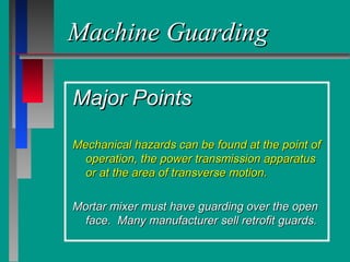 Machine GuardingMachine Guarding
Major PointsMajor Points
Mechanical hazards can be found at the point ofMechanical hazards can be found at the point of
operation, the power transmission apparatusoperation, the power transmission apparatus
or at the area of transverse motion.or at the area of transverse motion.
Mortar mixer must have guarding over the openMortar mixer must have guarding over the open
face. Many manufacturer sell retrofit guards.face. Many manufacturer sell retrofit guards.
 