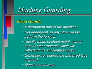 Machine GuardingMachine Guarding
Fixed GuardsFixed Guards
• A permanent part of the machineA permanent part of the machine
• Not dependent on any other part toNot dependent on any other part to
perform the functionperform the function
• Usually made of sheet metal, screen,Usually made of sheet metal, screen,
bars or other material which willbars or other material which will
withstand the anticipated impactwithstand the anticipated impact
• Generally considered the preferred typeGenerally considered the preferred type
of guard.of guard.
• Simple and durableSimple and durable
 
