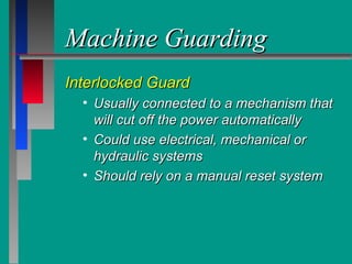 Machine GuardingMachine Guarding
Interlocked GuardInterlocked Guard
• Usually connected to a mechanism thatUsually connected to a mechanism that
will cut off the power automaticallywill cut off the power automatically
• Could use electrical, mechanical orCould use electrical, mechanical or
hydraulic systemshydraulic systems
• Should rely on a manual reset systemShould rely on a manual reset system
 