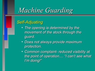Machine GuardingMachine Guarding
Self-AdjustingSelf-Adjusting
• The opening is determined by theThe opening is determined by the
movement of the stock through themovement of the stock through the
guard.guard.
• Does not always provide maximumDoes not always provide maximum
protection.protection.
• Common complaint- reduced visibility atCommon complaint- reduced visibility at
the point of operation.... “I can’t see whatthe point of operation.... “I can’t see what
I’m doing!”I’m doing!”
 