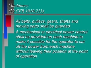MachineryMachinery
(29 CFR 1910.213)(29 CFR 1910.213)
All belts, pulleys, gears, shafts andAll belts, pulleys, gears, shafts and
moving parts shall be guardedmoving parts shall be guarded
A mechanical or electrical power controlA mechanical or electrical power control
shall be provided on each machine toshall be provided on each machine to
make it possible for the operator to cutmake it possible for the operator to cut
off the power from each machineoff the power from each machine
without leaving their position at the pointwithout leaving their position at the point
of operationof operation
 
