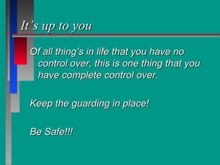 It’s up to youIt’s up to you
Of all thing’s in life that you have noOf all thing’s in life that you have no
control over, this is one thing that youcontrol over, this is one thing that you
have complete control over.have complete control over.
Keep the guarding in place!Keep the guarding in place!
Be Safe!!!Be Safe!!!
 