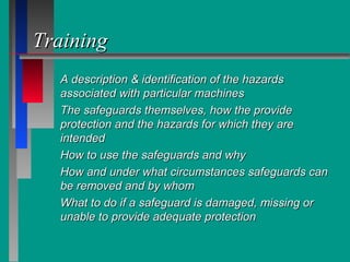 TrainingTraining
A description & identification of the hazardsA description & identification of the hazards
associated with particular machinesassociated with particular machines
The safeguards themselves, how the provideThe safeguards themselves, how the provide
protection and the hazards for which they areprotection and the hazards for which they are
intendedintended
How to use the safeguards and whyHow to use the safeguards and why
How and under what circumstances safeguards canHow and under what circumstances safeguards can
be removed and by whombe removed and by whom
What to do if a safeguard is damaged, missing orWhat to do if a safeguard is damaged, missing or
unable to provide adequate protectionunable to provide adequate protection
 