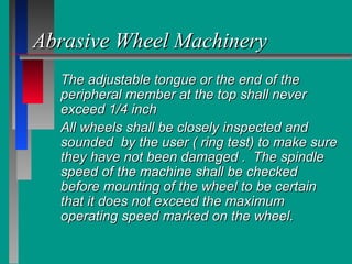 The adjustable tongue or the end of theThe adjustable tongue or the end of the
peripheral member at the top shall neverperipheral member at the top shall never
exceed 1/4 inchexceed 1/4 inch
All wheels shall be closely inspected andAll wheels shall be closely inspected and
sounded by the user ( ring test) to make suresounded by the user ( ring test) to make sure
they have not been damaged . The spindlethey have not been damaged . The spindle
speed of the machine shall be checkedspeed of the machine shall be checked
before mounting of the wheel to be certainbefore mounting of the wheel to be certain
that it does not exceed the maximumthat it does not exceed the maximum
operating speed marked on the wheel.operating speed marked on the wheel.
Abrasive Wheel MachineryAbrasive Wheel Machinery
 