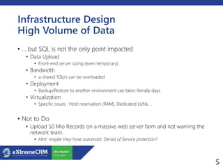 Infrastructure Design
High Volume of Data
• … but SQL is not the only point impacted
• Data Upload
• Front-end server sizing (even temporary)
• Bandwidth
• a shared 1Gb/s can be overloaded
• Deployment
• Backup/Restore to another environment can takes literally days
• Virtualization
• Specific issues : Host reservation (RAM), Dedicated LUNs, ..
• Not to Do
• Upload 50 Mio Records on a massive web server farm and not warning the
network team.
• Hint: maybe they have automatic Denial of Service protection?
 