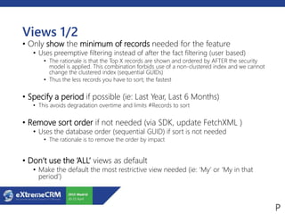 Views 1/2
• Only show the minimum of records needed for the feature
• Uses preemptive filtering instead of after the fact filtering (user based)
• The rationale is that the Top X records are shown and ordered by AFTER the security
model is applied. This combination forbids use of a non-clustered index and we cannot
change the clustered index (sequential GUIDs)
• Thus the less records you have to sort; the fastest
• Specify a period if possible (ie: Last Year, Last 6 Months)
• This avoids degradation overtime and limits #Records to sort
• Remove sort order if not needed (via SDK, update FetchXML )
• Uses the database order (sequential GUID) if sort is not needed
• The rationale is to remove the order by impact
• Don’t use the ‘ALL’ views as default
• Make the default the most restrictive view needed (ie: ‘My’ or ‘My in that
period’)
 