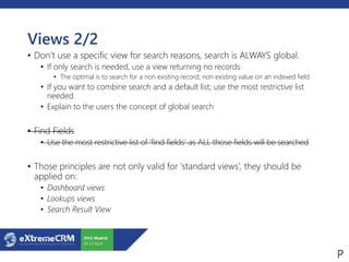 Views 2/2
• Don’t use a specific view for search reasons, search is ALWAYS global.
• If only search is needed, use a view returning no records
• The optimal is to search for a non existing record; non existing value on an indexed field
• If you want to combine search and a default list; use the most restrictive list
needed.
• Explain to the users the concept of global search
• Find Fields
• Use the most restrictive list of ‘find fields’ as ALL those fields will be searched
• Those principles are not only valid for ‘standard views’, they should be
applied on:
• Dashboard views
• Lookups views
• Search Result View
 