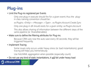 Plug-ins
• Limit the Plug-ins registered per Events
Only one plug-in execute should fire for a given event; thus the plug-
in class naming convention should be :
xx.Plugins.<Entity>.<Message>.<Type>. xx.Plugins.Account.Create.Sync
Only one plug-in dll should exists for a given entity: xx.Plugins.Account
This also allows sharing of information between the different steps of the
same pipeline (ie: SharedVariables)
• Make sure to define the filtering attributes for Plug-ins.
Because CRM uses now the auto save every 30 seconds, they will be
triggered frequently.
• Implement Tracing
Some issues only occurs under heavy stress (ie: bad instantiations); good
tracing will helps you tremendously
Use FetchXML aggregation when possible (especially count)
• Do not use any kind of static instantiations, it will fail under heavy load
 