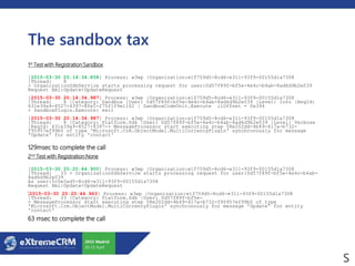 The sandbox tax
1st Test with Registration:Sandbox
[2015-03-30 20:14:34.858] Process: w3wp |Organization:e1f759d5-8cd6-e311-93f9-00155d1a7308
|Thread: 8
> OrganizationSdkService starts processing request for user:0d57f89f-bf5e-4e4c-b4ab-8ad6d9b2e039
Request Xml:Update<UpdateRequest
[2015-03-30 20:14:34.987] Process: w3wp |Organization:e1f759d5-8cd6-e311-93f9-00155d1a7308
|Thread: 8 |Category: Sandbox |User: 0d57f89f-bf5e-4e4c-b4ab-8ad6d9b2e039 |Level: Info |ReqId:
631e39a9-8527-4397-8fe1-275f1f9e1102 | SandboxCodeUnit.Execute ilOffset = 0x394
> SandboxPlugin.Execute: exit
[2015-03-30 20:14:34.987] Process: w3wp |Organization:e1f759d5-8cd6-e311-93f9-00155d1a7308
|Thread: 8 |Category: Platform.Sdk |User: 0d57f89f-bf5e-4e4c-b4ab-8ad6d9b2e039 |Level: Verbose
|ReqId: 631e39a9-8527-4397-> MessageProcessor start executing step 58e202dd-4b49-417a-b732-
f95957ef99b0 of type 'Microsoft.Crm.ObjectModel.MultiCurrencyPlugin' synchronously for message
'Update' for entity 'contact'
129msec to complete the call
2nd Test with Registration:None
[2015-03-30 20:20:44.900] Process: w3wp |Organization:e1f759d5-8cd6-e311-93f9-00155d1a7308
|Thread: 33 > OrganizationSdkService starts processing request for user:0d57f89f-bf5e-4e4c-b4ab-
8ad6d9b2e039
As user:5c0e5ad5-8cd6-e311-93f9-00155d1a7308
Request Xml:Update<UpdateRequest
[2015-03-30 20:20:44.963] Process: w3wp |Organization:e1f759d5-8cd6-e311-93f9-00155d1a7308
|Thread: 33 |Category: Platform.Sdk |User: 0d57f89f-bf5e-
> MessageProcessor start executing step 58e202dd-4b49-417a-b732-f95957ef99b0 of type
'Microsoft.Crm.ObjectModel.MultiCurrencyPlugin' synchronously for message 'Update' for entity
'contact'
63 msec to complete the call
 